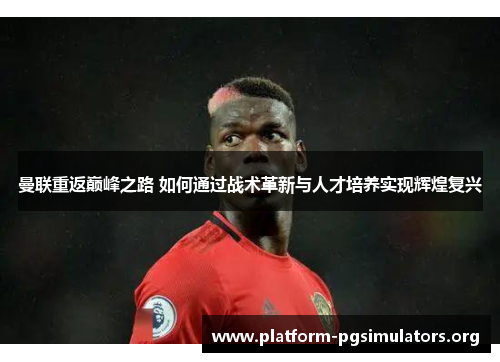 曼联重返巅峰之路 如何通过战术革新与人才培养实现辉煌复兴