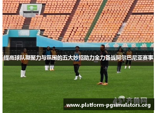 提高球队凝聚力与氛围的五大妙招助力全力备战阿尔巴尼亚赛事