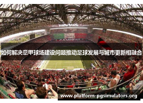 如何解决意甲球场建设问题推动足球发展与城市更新相融合 如何解决意甲球场建设问题推动足球发展与城市更新相融合